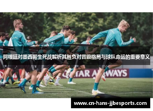 阿根廷对墨西哥生死战解析其胜负对晋级格局与球队命运的重要意义