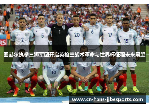 图赫尔执掌三狮军团开启英格兰战术革命与世界杯征程未来展望